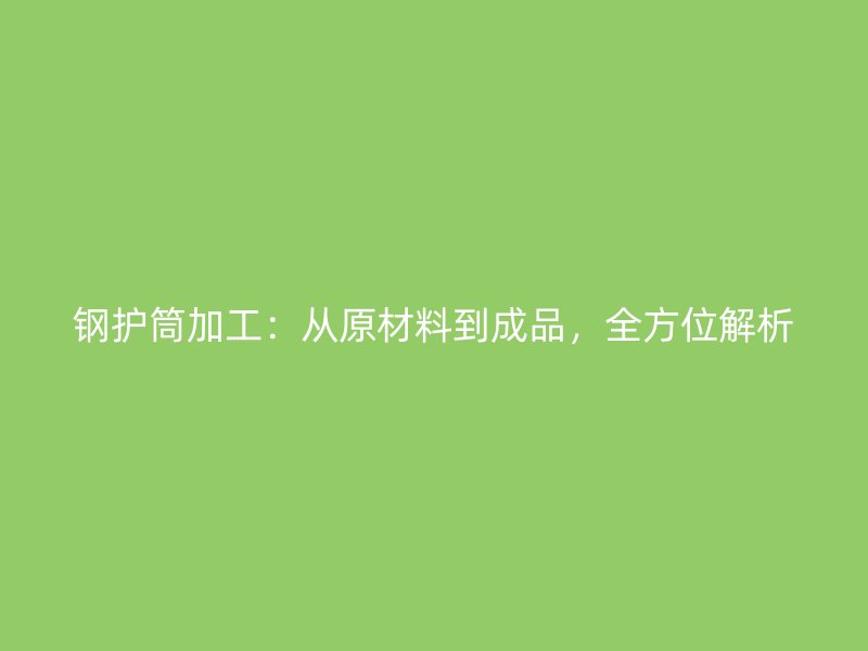 鋼護(hù)筒加工：從原材料到成品，全方位解析
