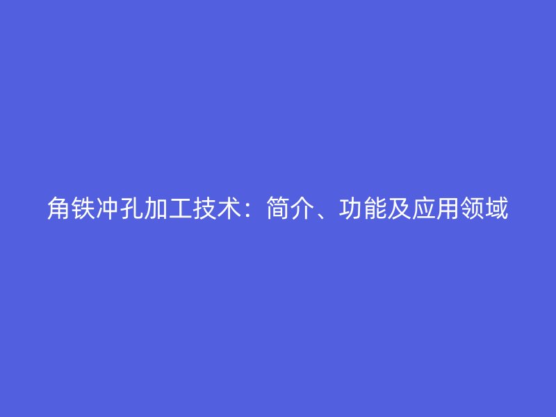 角鐵沖孔加工技術(shù)：簡(jiǎn)介、功能及應(yīng)用領(lǐng)域