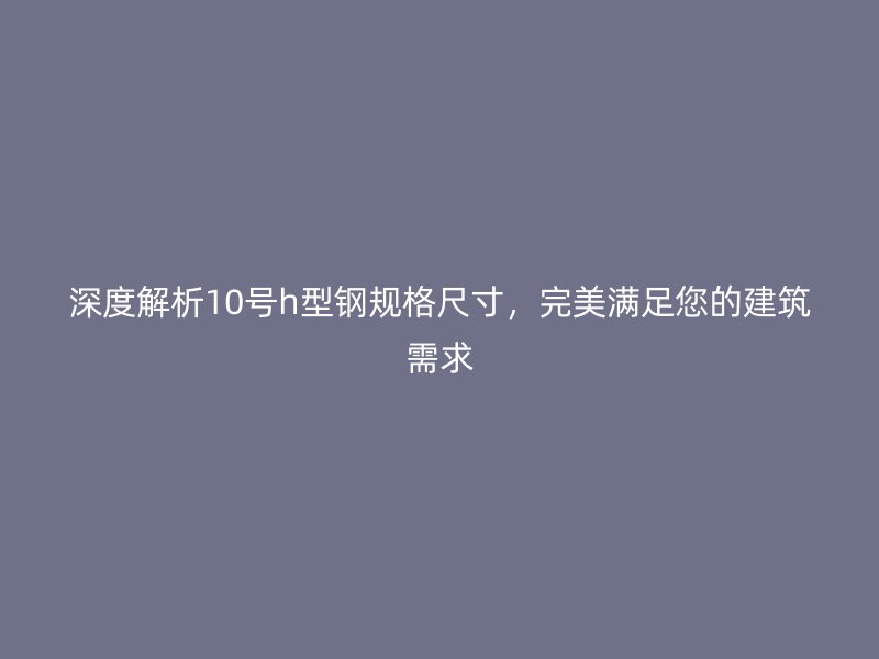 深度解析10號(hào)h型鋼規(guī)格尺寸，完美滿足您的建筑需求