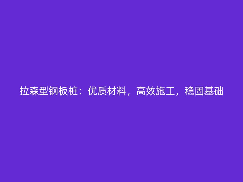 拉森型鋼板樁：優(yōu)質(zhì)材料，高效施工，穩(wěn)固基礎(chǔ)